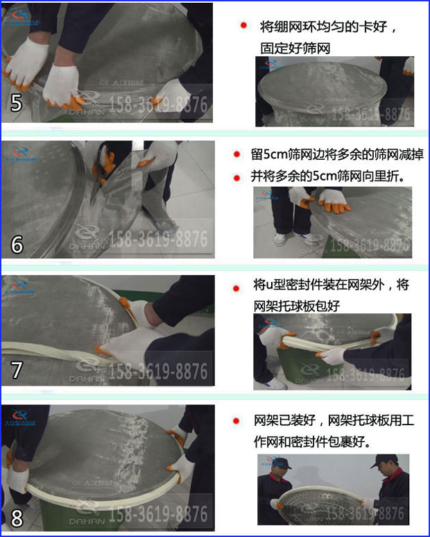第五步：將旋振篩繃網(wǎng)環(huán)均勻的卡好固定好篩網(wǎng)第六步：留5cm篩網(wǎng)邊將多余的篩網(wǎng)減掉，并將多余的5cm篩網(wǎng)向里折第七步：將u型密封件裝在網(wǎng)架外，將網(wǎng)架托球板包好第八步：網(wǎng)架已裝好，網(wǎng)架托球板用工作網(wǎng)和密封件包裹好。