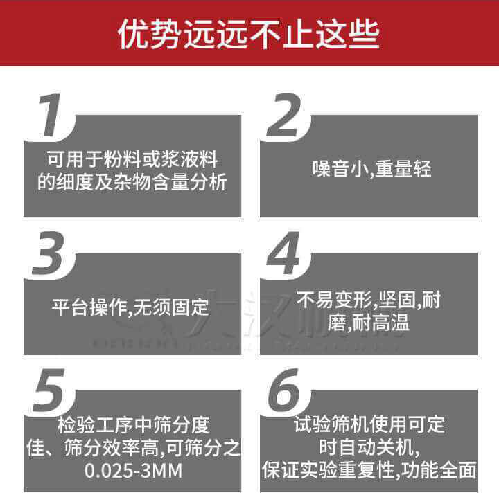 試驗篩優(yōu)勢：1，可用于粉料或漿液料的細度及雜物含量分析。2，噪音小，重量輕。3，平臺操作，無須固定。4，不易變形，堅固，耐磨，耐高溫。5，檢驗工序中篩分度佳，篩分效率高，可篩分之0.025-3MM6，試驗篩機使用可定時自動關(guān)機保證實驗重復(fù)性，功能全面。