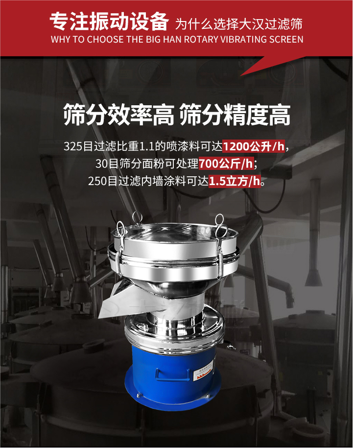 大漢過濾篩篩分效率高,精度高;325目過濾比重1:1的噴油漆可達(dá)1200公升/時(shí);30目篩粉面粉可處理700公斤/時(shí);250目過濾內(nèi)墻涂料可達(dá)1.5立方/h;過濾篩廠家直銷價(jià)格便宜。過濾篩適用物料：粘液粉末都可以使用具體產(chǎn)品如下：奶制品，油漆，泥漿，淀粉，果汁等。
